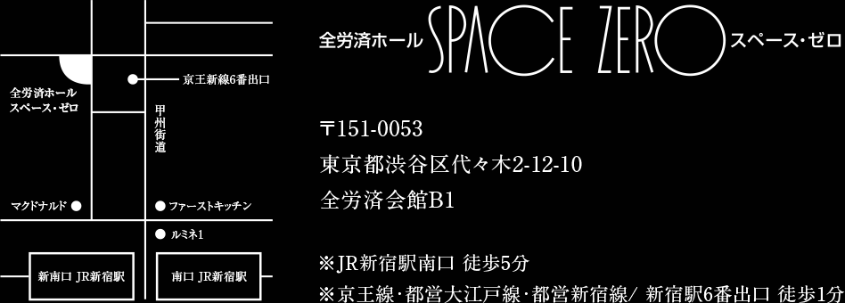 全労済ホール SPACE ZERO スペースゼロ 〒151-0053東京都渋谷区代々木2-12-10全労済会館B1 ※ＪＲ新宿駅南口 徒歩5分 ※京王線・都営大江戸線・都営新宿線/ 新宿駅6番出口 徒歩1分